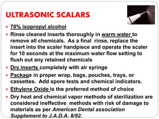 ULTRASONIC SCALARS
 70% isopropyl alcohol
 Rinse cleaned inserts thoroughly in warm water to
remove all chemicals. As a final rinse, replace the
insert into the scaler handpiece and operate the scaler
for 10 seconds at the maximum water flow setting to
flush out any retained chemicals
 Dry inserts completely with air syringe
 Package in proper wrap, bags, pouches, trays, or
cassettes. Add spore tests and chemical indicators.
 Ethylene Oxide is the preferred method of choice
 Dry heat and chemical vapor methods of sterilization are
considered ineffective methods with risk of damage to
materials as per American Dental association
Supplement to J.A.D.A. 8/92.
 