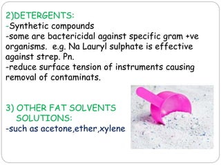 2)DETERGENTS:
-Synthetic compounds
-some are bactericidal against specific gram +ve
organisms. e.g. Na Lauryl sulphate is effective
against strep. Pn.
-reduce surface tension of instruments causing
removal of contaminats.
3) OTHER FAT SOLVENTS
SOLUTIONS:
-such as acetone,ether,xylene
 