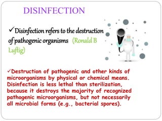 DISINFECTION
Disinfection refers to the destruction
of pathogenic organisms (RonaldB
Luftig)
Destruction of pathogenic and other kinds of
microorganisms by physical or chemical means.
Disinfection is less lethal than sterilization,
because it destroys the majority of recognized
pathogenic microorganisms, but not necessarily
all microbial forms (e.g., bacterial spores).
 