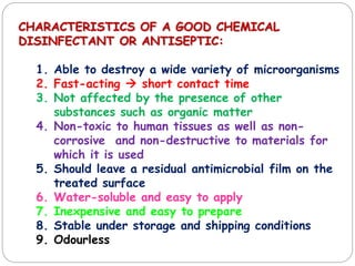 CHARACTERISTICS OF A GOOD CHEMICAL
DISINFECTANT OR ANTISEPTIC:
1. Able to destroy a wide variety of microorganisms
2. Fast-acting  short contact time
3. Not affected by the presence of other
substances such as organic matter
4. Non-toxic to human tissues as well as non-
corrosive and non-destructive to materials for
which it is used
5. Should leave a residual antimicrobial film on the
treated surface
6. Water-soluble and easy to apply
7. Inexpensive and easy to prepare
8. Stable under storage and shipping conditions
9. Odourless
 