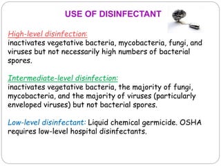 High-level disinfection:
inactivates vegetative bacteria, mycobacteria, fungi, and
viruses but not necessarily high numbers of bacterial
spores.
Intermediate-level disinfection:
inactivates vegetative bacteria, the majority of fungi,
mycobacteria, and the majority of viruses (particularly
enveloped viruses) but not bacterial spores.
Low-level disinfectant: Liquid chemical germicide. OSHA
requires low-level hospital disinfectants.
USE OF DISINFECTANT
 