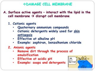 DAMAGE CELL MEMBRANE
A. Surface active agents – interact with the lipid in the
cell membrane  disrupt cell membrane
1. Cationic agents
• Quaternary ammonium compounds
• Cationic detergents widely used for skin
antisepsis
• Effective at alkaline pH
• Example: zephiran, benzalkonium chloride
2. Anionic agents
• Remove dirt through the process of
emulsification
• Effective at acidic pH
• Example: soaps and detergents
 