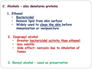 C. Alcohols – also denatures proteins
1. Ethanol
• Bactericidal
• Remove lipid from skin surface
• Widely used to clean the skin before
immunization or venipuncture
2. Isopropyl alcohol
• Greater bactericidal activity than ethanol;
• less volatile
• Side effect: narcosis due to inhalation of
fumes
3. Benzyl alcohol – used as preservative
 
