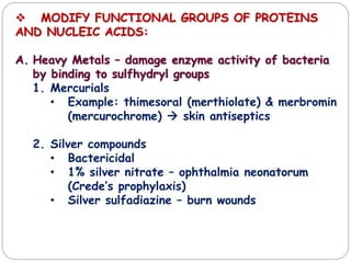  MODIFY FUNCTIONAL GROUPS OF PROTEINS
AND NUCLEIC ACIDS:
A. Heavy Metals – damage enzyme activity of bacteria
by binding to sulfhydryl groups
1. Mercurials
• Example: thimesoral (merthiolate) & merbromin
(mercurochrome)  skin antiseptics
2. Silver compounds
• Bactericidal
• 1% silver nitrate – ophthalmia neonatorum
(Crede’s prophylaxis)
• Silver sulfadiazine – burn wounds
 