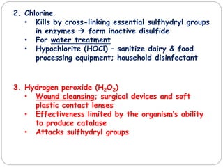 2. Chlorine
• Kills by cross-linking essential sulfhydryl groups
in enzymes  form inactive disulfide
• For water treatment
• Hypochlorite (HOCl) – sanitize dairy & food
processing equipment; household disinfectant
3. Hydrogen peroxide (H2O2)
• Wound cleansing; surgical devices and soft
plastic contact lenses
• Effectiveness limited by the organism’s ability
to produce catalase
• Attacks sulfhydryl groups
 