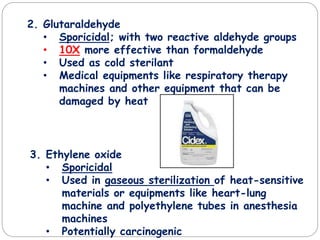 2. Glutaraldehyde
• Sporicidal; with two reactive aldehyde groups
• 10X more effective than formaldehyde
• Used as cold sterilant
• Medical equipments like respiratory therapy
machines and other equipment that can be
damaged by heat
3. Ethylene oxide
• Sporicidal
• Used in gaseous sterilization of heat-sensitive
materials or equipments like heart-lung
machine and polyethylene tubes in anesthesia
machines
• Potentially carcinogenic
 