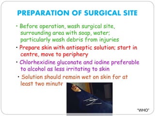 PREPARATION OF SURGICAL SITE
• Before operation, wash surgical site,
surrounding area with soap, water;
particularly wash debris from injuries
• Prepare skin with antiseptic solution; start in
centre, move to periphery
• Chlorhexidine gluconate and iodine preferable
to alcohol as less irritating to skin
• Solution should remain wet on skin for at
least two minutes
“WHO”
 