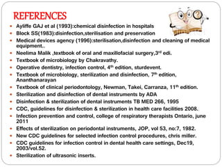 REFERENCES
 Ayliffe GAJ et al (1993):chemical disinfection in hospitals
 Block SS(1983):disinfection,sterilisation and preservation
 Medical devices agency (1996):sterilisation,disinfection and cleaning of medical
equipment..
 Neelima Malik ,textbook of oral and maxillofacial surgery,3rd edi.
 Textbook of microbiology by Chakravathy.
 Operative dentistry, infection control, 4th edition, sturdevent.
 Textbook of microbiology, sterilization and disinfection, 7th edition,
Ananthanarayan
 Textbook of clinical periodontology, Newman, Takei, Carranza, 11th edition.
 Sterilization and disinfection of dental instruments by ADA
 Disinfection & sterilization of dental instruments TB MED 266, 1995
 CDC, guidelines for disinfection & sterilization in health care facilities 2008.
 Infection prevention and control, college of respiratory therapists Ontario, june
2011
 Effects of sterilization on periodontal instruments, JOP, vol 53, no:7, 1982.
 New CDC guidelines for selected infection control procedures, chris miller.
 CDC guidelines for infection control in dental health care settings, Dec19,
2003/vol.52.
 Sterilization of ultrasonic inserts.
 