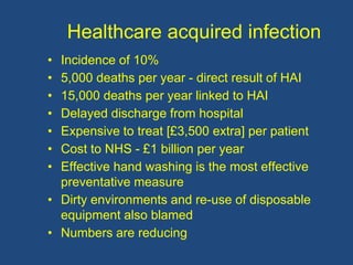Healthcare acquired infection
• Incidence of 10%
• 5,000 deaths per year - direct result of HAI
• 15,000 deaths per year linked to HAI
• Delayed discharge from hospital
• Expensive to treat [£3,500 extra] per patient
• Cost to NHS - £1 billion per year
• Effective hand washing is the most effective
preventative measure
• Dirty environments and re-use of disposable
equipment also blamed
• Numbers are reducing
 