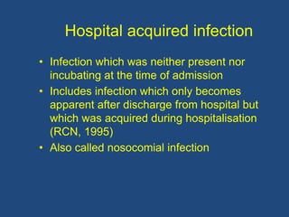Hospital acquired infection
• Infection which was neither present nor
incubating at the time of admission
• Includes infection which only becomes
apparent after discharge from hospital but
which was acquired during hospitalisation
(RCN, 1995)
• Also called nosocomial infection
 