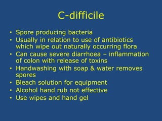 C-difficile
• Spore producing bacteria
• Usually in relation to use of antibiotics
which wipe out naturally occurring flora
• Can cause severe diarrhoea – inflammation
of colon with release of toxins
• Handwashing with soap & water removes
spores
• Bleach solution for equipment
• Alcohol hand rub not effective
• Use wipes and hand gel
 