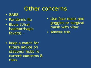 Other concerns
• SARS
• Pandemic flu
• Ebola (Viral
haemorrhagic
fevers) –
• keep a watch for
future advice on
stations/ hubs re
current concerns &
risks
• Use face mask and
goggles or surgical
mask with visor
• Assess risk
 