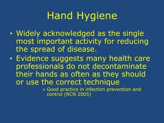 Hand Hygiene
• Widely acknowledged as the single
most important activity for reducing
the spread of disease.
• Evidence suggests many health care
professionals do not decontaminate
their hands as often as they should
or use the correct technique
» Good practice in infection prevention and
control (RCN 2005)
 