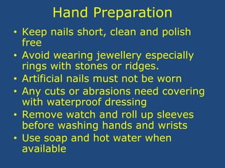 Hand Preparation
• Keep nails short, clean and polish
free
• Avoid wearing jewellery especially
rings with stones or ridges.
• Artificial nails must not be worn
• Any cuts or abrasions need covering
with waterproof dressing
• Remove watch and roll up sleeves
before washing hands and wrists
• Use soap and hot water when
available
 