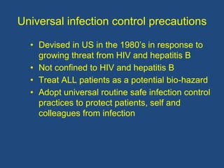 Universal infection control precautions
• Devised in US in the 1980’s in response to
growing threat from HIV and hepatitis B
• Not confined to HIV and hepatitis B
• Treat ALL patients as a potential bio-hazard
• Adopt universal routine safe infection control
practices to protect patients, self and
colleagues from infection
 