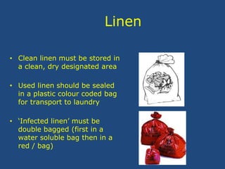 Linen
• Clean linen must be stored in
a clean, dry designated area
• Used linen should be sealed
in a plastic colour coded bag
for transport to laundry
• ‘Infected linen’ must be
double bagged (first in a
water soluble bag then in a
red / bag)
 