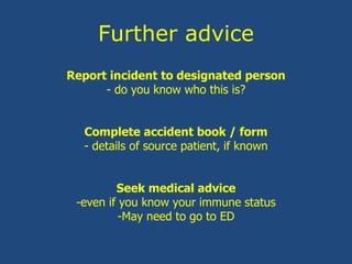 Further advice
Report incident to designated person
- do you know who this is?
Complete accident book / form
- details of source patient, if known
Seek medical advice
-even if you know your immune status
-May need to go to ED
 