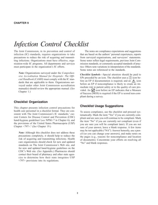 1
CHAPTER 9
Infection Control Checklist
The Joint Commission, in its prevention and control of
infection (IC) standards, requires organizations to take
precautions to reduce the risk of acquiring and transmit-
ting infections. Organizations must have effective, orga-
nization-wide IC programs. All departments and services
must participate in the organization’s IC efforts.
Note: Organizations surveyed under the Comprehen-
sive Accreditation Manual for Hospitals: The Offi-
cial Handbook (CAMH) must comply with the IC stan-
dards that are applicable to them. Organizations sur-
veyed under other Joint Commission accreditation
manual(s) should review the appropriate manual. (See
Chapter 1.)
Checklist Organization
This chapter presents infection control precautions for
health care personnel in a checklist format. They are con-
sistent with The Joint Commission’s IC standards,1
cur-
rent Centers for Disease Control and Prevention (CDC)
hand-hygiene guidelines2
(see NPSG 7 in Chapter 6), and
the provisions of the United States Pharmacopeia (USP)
Chapter <797>.3
(See Chapter 19.)
Note: Although this checklist does not address these
precautions completely, it should help to reduce the
risk of acquiring and transmitting infections. Health
care organizations should check for new and updated
standards on The Joint Commission’s Web site, and
for new and updated hand-hygiene guidelines on the
CDC’s Web site. (See Appendix.) Pharmacies should
contact their board of pharmacy and other state agen-
cies to determine how their state integrates USP
<797> provisions into its regulations.
The notes are compliance expectations and suggestions
that are based on the authors’ personal experiences, reports
from surveyed organizations, and surveyors’ statements.
Some notes reflect legal requirements, previous Joint Com-
mission standards, or commonly accepted standards of prac-
tice. Others note variations in interpretation of the standards.
Some notes are referenced to the standards.
Checklist Symbols—Special attention should be paid to
EPs preceded by an icon. The checklist uses a icon be-
fore an EP if documentation is required, and an ! icon
before an EP if noncompliance is likely to create an im-
mediate risk to patient safety or to the quality of care pro-
vided. An icon before an EP indicates that a Measure
of Success (MOS) is required if the EP is scored non-com-
pliant during a survey.
Checklist Usage Suggestions
To assess compliance, use the checklist and proceed sys-
tematically. Mark the item “Yes” if you are currently com-
pliant and are sure you will continue to be compliant. Mark
the item “No” if you are currently not compliant (even if
you are sure you will be compliant later). If you are not
sure of your answer, leave a blank response. A few items
may be not applicable (“NA”). Answer honestly, use a pen-
cil (so you can change your answers), and make notes on
the pages (e.g., reasons for noncompliance and location
of documents). Concentrate your efforts on resolving all
“No” and blank responses.
 