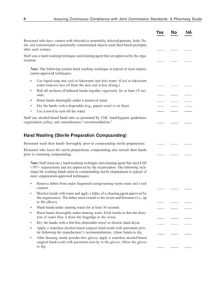6 Assuring Continuous Compliance with Joint Commission Standards: A Pharmacy Guide
Yes No NA
Personnel who have contact with infected or potentially infected patients, body flu-
ids, and contaminated or potentially contaminated objects wash their hands promptly
after such contact.
Staff uses a hand washing technique and cleaning agent that are approved by the orga-
nization.
Note: The following routine hand washing technique is typical of most organi-
zation-approved techniques:
• Use liquid soap and cool or lukewarm (not hot) water. (Cool or lukewarm
water removes less oil from the skin and is less drying.)
• Rub all surfaces of lathered hands together vigorously for at least 15 sec-
onds.
• Rinse hands thoroughly under a stream of water.
• Dry the hands with a disposable (e.g., paper) towel or air dryer.
• Use a towel to turn off the water.
Staff use alcohol-based hand rubs as permitted by CDC hand-hygiene guidelines,
organization policy, and manufacturers’ recommendations.2
Hand Washing (Sterile Preparation Compounding)
Personnel wash their hands thoroughly prior to compounding sterile preparations.
Personnel who leave the sterile preparations compounding area rewash their hands
prior to resuming compounding.
Note: Staff must use a hand washing technique and cleaning agent that meet USP
<797> requirements and are approved by the organization. The following tech-
nique for washing hands prior to compounding sterile preparations is typical of
most organization-approved techniques:
• Remove debris from under fingernails using running warm water and a nail
cleaner
• Moisten hands with water and apply a lather of a cleaning agent approved by
the organization. The lather must extend to the wrists and forearms (i.e., up
to the elbow).
• Wash hands under running water for at least 30 seconds.
• Rinse hands thoroughly under running water. Hold hands so that the direc-
tion of water flow is from the fingertips to the wrists.
• Dry the hands with a lint-free disposable towel or electric hand dryer.
• Apply a waterless alcohol-based surgical hand scrub with persistent activ-
ity following the manufacturer’s recommendations. Allow hands to dry.
• After donning sterile powder-free gloves, apply a waterless alcohol-based
surgical hand scrub with persistent activity to the gloves. Allow the gloves
to dry.
 