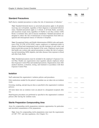 7Chapter 9: Infection Control Checklist
Yes No NA
Standard Precautions
Staff observe standard precautions to reduce the risk of transmission of infection.4
Note: Standard (formerly known as universal) precautions apply to all patients
receiving care in hospitals, regardless of their diagnosis or presumed infection
status. Standard precautions apply to 1) blood; 2) all body fluids, secretions,
and excretions except sweat, regardless of whether or not they contain visible
blood; 3) nonintact skin; and 4) mucous membranes. Standard precautions are
designed to reduce the risk of transmission of microorganisms from both rec-
ognized and unrecognized sources of infection in hospitals.
Note: Occupational Safety and Health Administration (OSHA) rules and regula-
tions (Title 29 CFR §1910.1030)6
require employers to implement plans to
dispose of blood and contaminated waste, provide warnings on such waste, and
keep records that account for the disposal of the waste. Employers must ensure
that health care workers take special precautions to reduce the risk of contract-
ing and transmitting AIDS, hepatitis, and other diseases from exposure to blood
and other body fluids.
Note: Standard precautions must be included in the employer’s Exposure Con-
trol Plan. Health care organizations must regularly educate employees about
their Exposure Control Plan and standard precautions. Organizations must offer
medical attention, evaluation, testing, and treatment in accordance with their
Exposure Control Plan.
Isolation
Staff understand the organization’s isolation policies and procedures.
Only medications needed for the patient’s immediate use are taken into an isolation
room.
Gowning, masking, and gloving are done as specified in the organization’s isolation
policies.
All items taken into an isolation room are placed in a designated receptacle after
use.
Hand-hygiene procedures are performed as specified in the organization’s isolation
policies after leaving the isolation room.
Sterile Preparation Compounding Area
Areas for compounding sterile preparations minimize opportunities for particulate
and microbial contamination of the preparations.
Note: Areas for compounding sterile preparations must meet the requirements
of USP <797> and state regulations. (See Chapter 18.)
 