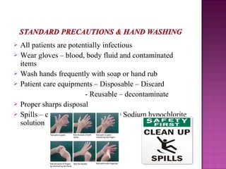  All patients are potentially infectious
 Wear gloves – blood, body fluid and contaminated
items
 Wash hands frequently with soap or hand rub
 Patient care equipments – Disposable – Discard
- Reusable – decontaminate
 Proper sharps disposal
 Spills – clean with bleach or 1:10 Sodium hypochlorite
solution
 