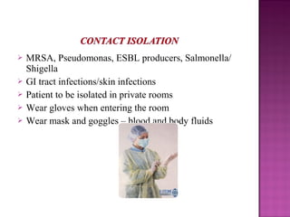  MRSA, Pseudomonas, ESBL producers, Salmonella/
Shigella
 GI tract infections/skin infections
 Patient to be isolated in private rooms
 Wear gloves when entering the room
 Wear mask and goggles – blood and body fluids
 