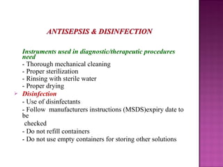  Instruments used in diagnostic/therapeutic procedures
need
- Thorough mechanical cleaning
- Proper sterilization
- Rinsing with sterile water
- Proper drying
 Disinfection
- Use of disinfectants
- Follow manufacturers instructions (MSDS)expiry date to
be
checked
- Do not refill containers
- Do not use empty containers for storing other solutions
 