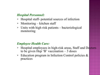 Hospital Personnel:
 Hospital staff- potential sources of infection
 Monitoring – kitchen staff
 Units with high risk patients – bacteriological
monitoring
Employee Health Care:
 Hospital employees in high-risk areas, Staff and Doctors
to be given Hep ‘B’ vaccination – 3 doses
 Education program in Infection Control policies &
practices
 
