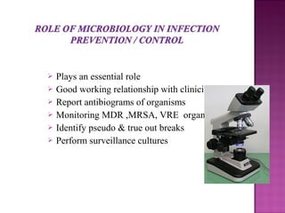  Plays an essential role
 Good working relationship with clinicians
 Report antibiograms of organisms
 Monitoring MDR ,MRSA, VRE organisms
 Identify pseudo & true out breaks
 Perform surveillance cultures
 