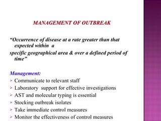 “Occurrence of disease at a rate greater than that
expected within a
specific geographical area & over a defined period of
time”
Management:
 Communicate to relevant staff
 Laboratory support for effective investigations
 AST and molecular typing is essential
 Stocking outbreak isolates
 Take immediate control measures
 Monitor the effectiveness of control measures
 