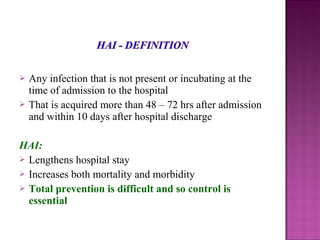  Any infection that is not present or incubating at the
time of admission to the hospital
 That is acquired more than 48 – 72 hrs after admission
and within 10 days after hospital discharge
HAI:
 Lengthens hospital stay
 Increases both mortality and morbidity
 Total prevention is difficult and so control is
essential
 