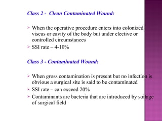 Class 2 - Clean Contaminated Wound:
 When the operative procedure enters into colonized
viscus or cavity of the body but under elective or
controlled circumstances
 SSI rate – 4-10%
Class 3 - Contaminated Wound:
 When gross contamination is present but no infection is
obvious a surgical site is said to be contaminated
 SSI rate – can exceed 20%
 Contaminants are bacteria that are introduced by soilage
of surgical field
 