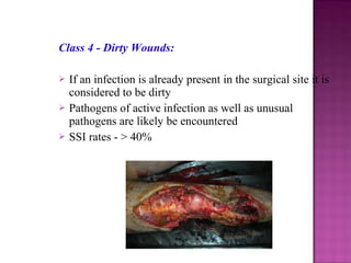 Class 4 - Dirty Wounds:
 If an infection is already present in the surgical site it is
considered to be dirty
 Pathogens of active infection as well as unusual
pathogens are likely be encountered
 SSI rates - > 40%
 