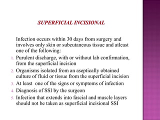 Infection occurs within 30 days from surgery and
involves only skin or subcutaneous tissue and atleast
one of the following:
1. Purulent discharge, with or without lab confirmation,
from the superficial incision
2. Organisms isolated from an aseptically obtained
culture of fluid or tissue from the superficial incision
3. At least one of the signs or symptoms of infection
4. Diagnosis of SSI by the surgeon
5. Infection that extends into fascial and muscle layers
should not be taken as superficial incisional SSI
 