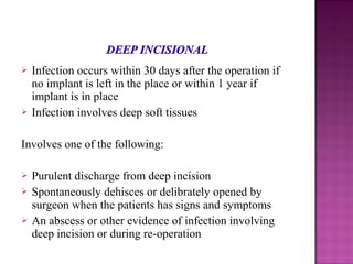  Infection occurs within 30 days after the operation if
no implant is left in the place or within 1 year if
implant is in place
 Infection involves deep soft tissues
Involves one of the following:
 Purulent discharge from deep incision
 Spontaneously dehisces or delibrately opened by
surgeon when the patients has signs and symptoms
 An abscess or other evidence of infection involving
deep incision or during re-operation
 
