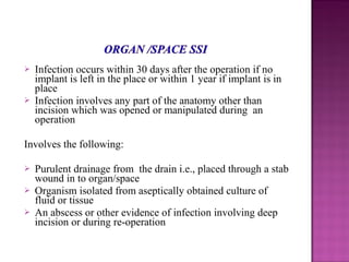  Infection occurs within 30 days after the operation if no
implant is left in the place or within 1 year if implant is in
place
 Infection involves any part of the anatomy other than
incision which was opened or manipulated during an
operation
Involves the following:
 Purulent drainage from the drain i.e., placed through a stab
wound in to organ/space
 Organism isolated from aseptically obtained culture of
fluid or tissue
 An abscess or other evidence of infection involving deep
incision or during re-operation
 