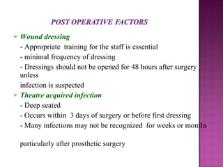  Wound dressing
- Appropriate training for the staff is essential
- minimal frequency of dressing
- Dressings should not be opened for 48 hours after surgery
unless
infection is suspected
 Theatre acquired infection
- Deep seated
- Occurs within 3 days of surgery or before first dressing
- Many infections may not be recognized for weeks or months
particularly after prosthetic surgery
 
