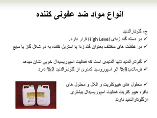 ‫کننده‬ ‫عفونی‬ ‫ضد‬ ‫مواد‬ ‫انواع‬
‫ج‬-‫گلوتارآلدئید‬
‫زدای‬ ‫گند‬ ‫دسته‬ ‫در‬High Level‫قرار‬‫دارد‬.
‫در‬‫گاز‬ ‫شکل‬ ‫دو‬ ‫به‬ ‫کننده‬ ‫استریل‬ ‫یا‬ ‫زدا‬ ‫گند‬ ‫بعنوان‬ ‫مختلف‬ ‫های‬ ‫غلظت‬‫یا‬‫مایع‬
‫گلوتارآلدئید‬‫نش‬ ‫خوبی‬ ‫اسپوریسیدال‬ ‫فعالیت‬ ‫که‬ ‫است‬ ‫آلدئیدی‬ ‫تنها‬‫ان‬‫میدهد‬
‫فرمالدئید‬8%‫گلوتارآلدئید‬ ‫از‬ ‫کمتری‬ ‫اسپوروسید‬ ‫اثر‬2%‫دارد‬
‫محلول‬‫محلول‬ ‫و‬ ‫الکل‬ ‫و‬ ‫هیپوکلریت‬ ‫های‬‫های‬
‫بافره‬‫اسپوریسیدال‬ ‫فعالیت‬ ‫کلریت‬ ‫هیپو‬‫بیشتری‬
‫دارند‬ ‫ازگلوتارآلدئید‬
 