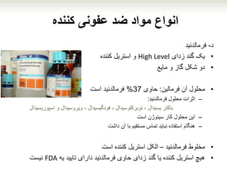 ‫کننده‬ ‫عفونی‬ ‫ضد‬ ‫مواد‬ ‫انواع‬
‫د‬-‫فرمالدئید‬
•‫زدای‬ ‫گند‬ ‫یک‬High Level‫کننده‬ ‫استریل‬ ‫و‬
•‫مایع‬ ‫و‬ ‫گاز‬ ‫شکل‬ ‫دو‬
•‫فرمالین‬ ‫آن‬ ‫محلول‬:‫حاوی‬37%‫فرمالدئید‬‫است‬
–‫اثرات‬‫فرمالدئید‬ ‫محلول‬:
‫اسپوریسید‬ ‫و‬ ‫ویروسیدال‬ ، ‫فونگیسیدال‬ ، ‫توبرکلوسیدال‬ ، ‫یسیدال‬ ‫باکتر‬‫ال‬
–‫است‬ ‫سینوژن‬ ‫کار‬ ‫محلول‬ ‫این‬
–‫داشت‬ ‫آن‬ ‫با‬ ‫مستقیم‬ ‫تماس‬ ‫نباید‬ ‫استفاده‬ ‫هنگام‬
•‫فرمالدئید‬ ‫مخلوط‬–‫است‬ ‫کننده‬ ‫استریل‬ ‫الکل‬
•‫یه‬ ‫تایید‬ ‫دارای‬ ‫فرمالدئید‬ ‫حاوی‬ ‫زدای‬ ‫گند‬ ‫یا‬ ‫کننده‬ ‫استریل‬ ‫هیچ‬FDA‫نیست‬
 