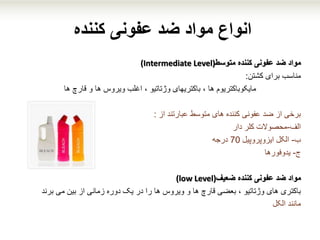 ‫کننده‬ ‫عفونی‬ ‫ضد‬ ‫مواد‬ ‫انواع‬
‫متوسط‬ ‫کننده‬ ‫عفونی‬ ‫ضد‬ ‫مواد‬(Intermediate Level)
‫مناسب‬‫کشتن‬ ‫برای‬:
‫مایکوباکتریوم‬‫ها‬ ‫قارچ‬ ‫و‬ ‫ها‬ ‫ویروس‬ ‫اغلب‬ ، ‫وژتاتیو‬ ‫باکتریهای‬ ، ‫ها‬
‫از‬ ‫عبارتند‬ ‫متوسط‬ ‫های‬ ‫کننده‬ ‫عفونی‬ ‫ضد‬ ‫از‬ ‫برخی‬:
‫الف‬-‫دار‬ ‫کلر‬ ‫محصوالت‬
‫ب‬-‫ایزوپروپیل‬ ‫الکل‬70‫درجه‬
‫ج‬-‫یدوفورها‬
‫مواد‬‫ضعیف‬ ‫کننده‬ ‫عفونی‬ ‫ضد‬(low Level)
‫باکتری‬‫بین‬ ‫از‬ ‫زمانی‬ ‫دوره‬ ‫یک‬ ‫در‬ ‫را‬ ‫ها‬ ‫ویروس‬ ‫و‬ ‫ها‬ ‫قارچ‬ ‫بعضی‬ ، ‫وژتاتیو‬ ‫های‬‫برند‬ ‫می‬
‫مانند‬‫الکل‬
 