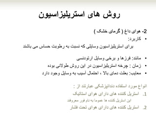 ‫استریلیزاسیون‬ ‫های‬ ‫روش‬
2-‫داغ‬ ‫هوای‬(‫خشک‬ ‫گرمای‬)
•‫کاربرد‬:
‫برای‬‫استریلیزاسیون‬‫وسایلی‬‫که‬‫می‬ ‫حساس‬ ‫رطوبت‬ ‫به‬ ‫نسبت‬‫باشند‬
•‫مانند‬:‫وسایل‬ ‫برخی‬ ‫و‬ ‫فرزها‬‫ارتودنسی‬
•‫زمان‬:‫چرخه‬‫طوالنی‬ ‫روش‬ ‫این‬ ‫در‬ ‫استریلیزاسیون‬‫بوده‬
•‫معایب‬:‫بعلت‬‫وجود‬ ‫وسایل‬ ‫به‬ ‫آسیب‬ ‫احتمال‬ ، ‫باال‬ ‫دمای‬‫دارد‬
‫مورد‬ ‫انواع‬‫از‬ ‫عبارتند‬ ‫دندانپزشکی‬ ‫استفاده‬:
.1‫هوای‬ ‫دارای‬ ‫های‬ ‫کننده‬ ‫استریل‬‫استاتیک‬
‫این‬‫فور‬ ‫نام‬ ‫به‬ ‫عموما‬ ‫ها‬ ‫کننده‬ ‫استریل‬‫معروفند‬
.2‫استریل‬‫فشار‬ ‫تحت‬ ‫هوای‬ ‫دارای‬ ‫های‬ ‫کننده‬
 