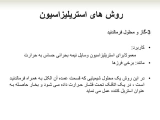 ‫استریلیزاسیون‬ ‫های‬ ‫روش‬
3-‫گاز‬‫محلول‬ ‫و‬‫فرمالدئید‬
•‫کاربرد‬:
‫معموالبرای‬‫استریلیزاسیون‬‫بحرانی‬ ‫نیمه‬ ‫وسایل‬‫به‬ ‫حساس‬‫حرارت‬
•‫مانند‬:‫برخی‬‫فرزها‬
•‫در‬‫هممراه‬ ‫بمه‬ ‫الکمل‬ ‫آن‬ ‫عممده‬ ‫قسممت‬ ‫که‬ ‫شیمیایی‬ ‫محلول‬ ‫یک‬ ‫روش‬ ‫این‬‫فرمالدئ‬‫یمد‬
‫مه‬‫م‬‫ب‬ ‫مله‬‫م‬‫حاص‬ ‫مار‬‫م‬‫بخ‬ ‫و‬ ‫مود‬‫م‬‫ش‬ ‫می‬‫م‬‫م‬ ‫داده‬ ‫مرارت‬‫م‬‫ح‬ ‫مار‬‫م‬‫فش‬ ‫مت‬‫م‬‫تح‬ ‫مک‬‫م‬‫اتاق‬ ‫مک‬‫م‬‫ی‬ ‫در‬ ، ‫مت‬‫م‬‫اس‬
‫می‬ ‫عمل‬ ‫کننده‬ ‫استریل‬ ‫عنوان‬‫نماید‬
 