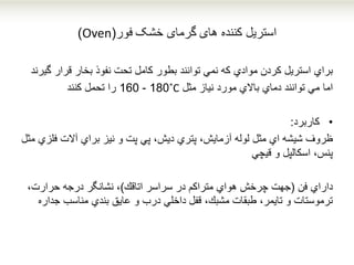 ‫کننده‬ ‫استریل‬‫های‬‫خشک‬ ‫گرمای‬‫فور‬(Oven)
‫براي‬‫قرار‬ ‫بخار‬ ‫نفوذ‬ ‫تحت‬ ‫كامل‬ ‫بطور‬ ‫توانند‬ ‫نمي‬ ‫كه‬ ‫موادي‬ ‫كردن‬ ‫استریل‬‫گ‬‫یرند‬
‫اما‬‫مثل‬ ‫نیاز‬ ‫مورد‬ ‫باالي‬ ‫دماي‬ ‫توانند‬ ‫مي‬˚C180-160‫تحمل‬ ‫را‬‫كنند‬
•‫کاربرد‬:
‫ظروف‬‫ف‬ ‫آالت‬ ‫براي‬ ‫نیز‬ ‫و‬ ‫پت‬ ‫پي‬ ،‫دیش‬ ‫پتري‬ ،‫آزمایش‬ ‫لوله‬ ‫مثل‬ ‫اي‬ ‫شیشه‬‫مثل‬ ‫لزي‬
‫و‬ ‫اسكالپل‬ ،‫پنس‬‫قیچي‬
‫فن‬ ‫داراي‬(‫اتاقك‬ ‫سراسر‬ ‫در‬ ‫متراكم‬ ‫هواي‬ ‫چرخش‬ ‫جهت‬)،‫حرارت‬ ‫درجه‬ ‫نشانگر‬ ،
‫ج‬ ‫مناسب‬ ‫بندي‬ ‫عایق‬ ‫و‬ ‫درب‬ ‫داخلي‬ ‫قفل‬ ،‫مشبك‬ ‫طبقات‬ ،‫تایمر‬ ‫و‬ ‫ترموستات‬‫داره‬
 