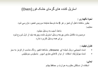 ‫کننده‬ ‫استریل‬‫های‬‫خشک‬ ‫گرمای‬‫فور‬(Oven)
‫نحوة‬‫نگهداري‬:
‫تمیز‬ ‫آن‬ ‫داخل‬ ‫ماهانه‬ ‫بطور‬‫و‬‫هر‬6‫بازرسي‬ ،‫تعمیر‬ ‫سرویس‬ ‫نمایندة‬ ‫توسط‬ ‫ماه‬‫شود‬
‫معایب‬:
‫میشود‬ ‫وسایل‬ ‫به‬ ‫آسیب‬ ‫باعث‬
‫شود‬ ‫شروع‬ ‫اول‬ ‫از‬ ‫باید‬ ‫وچرخه‬ ‫نشده‬ ‫استریل‬ ‫وسایل‬ ‫چرخه‬ ‫ماندن‬ ‫ناکامل‬ ‫درصورت‬
‫ندارد‬ ‫کاربرد‬ ‫وسایل‬ ‫همه‬ ‫برای‬
‫كیفیت‬ ‫كنترل‬:
•‫شیمیایي‬ ‫تست‬:‫اي‬ ‫شیشه‬ ‫ویال‬Browne‫به‬ ‫قرمز‬ ‫از‬ ‫مناسب‬ ‫رنگ‬ ‫تغییر‬ ‫مشاهدة‬ ‫و‬‫سبز‬
•‫بیولوژیك‬ ‫تست‬:‫باسیلوس‬ ‫اسپور‬ ‫حاوي‬ ‫كاغذي‬ ‫نوار‬ ‫از‬ ‫استفاده‬‫سوبتیلیس‬
‫ایمني‬:
‫محافظ‬ ‫و‬ ‫حرارت‬ ‫به‬ ‫مقاوم‬ ‫دستكش‬ ‫از‬ ‫استفاده‬‫چشم‬
 