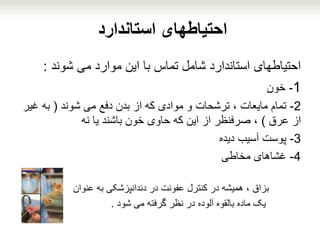 ‫استاندارد‬ ‫احتیاطهای‬
‫شوند‬ ‫می‬ ‫موارد‬ ‫این‬ ‫با‬ ‫تماس‬ ‫شامل‬ ‫استاندارد‬ ‫احتیاطهای‬:
1-‫خون‬
2-‫شوند‬ ‫می‬ ‫دفع‬ ‫بدن‬ ‫از‬ ‫که‬ ‫موادی‬ ‫و‬ ‫ترشحات‬ ، ‫مایعات‬ ‫تمام‬(‫غ‬ ‫به‬‫یر‬
‫عرق‬ ‫از‬)‫یا‬ ‫باشند‬ ‫خون‬ ‫حاوی‬ ‫که‬ ‫این‬ ‫از‬ ‫صرفنظر‬ ،‫نه‬
3-‫دیده‬ ‫آسیب‬ ‫پوست‬
4-‫غشاهای‬‫مخاطی‬
‫بزاق‬‫به‬ ‫دندانپزشکی‬ ‫در‬ ‫عفونت‬ ‫کنترل‬ ‫در‬ ‫همیشه‬ ،‫عنوان‬
‫شود‬ ‫می‬ ‫گرفته‬ ‫نظر‬ ‫در‬ ‫آلوده‬ ‫بالقوه‬ ‫ماده‬ ‫یک‬.
 