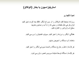 ‫استریلیزاسیون‬‫با‬‫بخار‬(‫اتوکالو‬)
‫نگهداري‬ ‫نحوة‬
‫روزانه‬:‫تمیز‬ ،‫كرده‬ ‫جدا‬ ‫اتاقك‬ ‫آبگذر‬ ‫سوراخ‬ ‫از‬ ‫را‬ ‫اتوكالو‬ ‫كف‬ ‫صفحة‬‫كنید‬
‫لوازم‬‫صابون‬ ‫و‬ ‫آب‬ ‫با‬ ‫را‬ ‫ها‬ ‫سیني‬ ‫و‬ ‫طبقات‬ ‫مثل‬ ‫فرعي‬‫بشویید‬
‫سطح‬‫كنید‬ ‫كنترل‬ ‫را‬ ‫ژنراتور‬ ‫آب‬.
‫هفتگي‬:‫كنید‬ ‫تمیز‬ ‫را‬ ‫درزها‬ ‫و‬ ‫آبگذر‬.‫كنید‬ ‫بررسي‬ ‫را‬ ‫اطمینان‬ ‫سوپاپ‬.
‫ماهانه‬:‫نمایید‬ ‫تعویض‬ ‫را‬ ‫دستگاه‬ ‫آب‬.
‫هر‬3‫ماه‬:‫كنید‬ ‫تمیز‬ ‫را‬ ‫آبگذر‬ ‫بیروني‬ ‫قسمت‬ ‫و‬ ‫دستگاه‬ ‫خارج‬ ‫و‬ ‫داخل‬.
‫هر‬6‫ماه‬:‫شود‬ ‫بازرسي‬ ،‫تعمیر‬ ‫سرویس‬ ‫نمایندة‬ ‫توسط‬ ‫دستگاه‬.
 