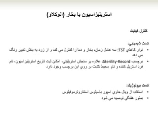 ‫استریلیزاسیون‬‫با‬‫بخار‬(‫اتوکالو‬)
‫كنترل‬‫كیفیت‬
‫شیمیایي‬ ‫تست‬:
•‫كاغذي‬ ‫نوار‬TST:‫رن‬ ‫تغییر‬ ‫بنفش‬ ‫به‬ ‫زرد‬ ‫از‬ ‫و‬ ‫كند‬ ‫مي‬ ‫كنترل‬ ‫را‬ ‫دما‬ ‫و‬ ‫بخار‬ ،‫زمان‬ ‫عامل‬ ‫سه‬‫گ‬
‫مي‬‫دهد‬
•‫برچسب‬:Sterility-Record‫استریلیزا‬ ‫تاریخ‬ ‫ثبت‬ ‫امكان‬ ،‫استریلیتي‬ ‫سنجش‬ ‫بر‬ ‫عالوه‬‫نام‬ ،‫سیون‬
‫وجود‬ ‫برچسب‬ ‫این‬ ‫روي‬ ‫بر‬ ‫كشت‬ ‫محیط‬ ‫نام‬ ‫و‬ ‫كننده‬ ‫استریل‬ ‫فرد‬‫دارد‬
‫تست‬‫بیولوژیك‬:
•‫باسیلوس‬ ‫اسپور‬ ‫حاوي‬ ‫ویال‬ ‫از‬ ‫استفاده‬‫استئاروترموفیلوس‬
•‫بطور‬‫مي‬ ‫توصیه‬ ‫هفتگي‬‫شود‬
 