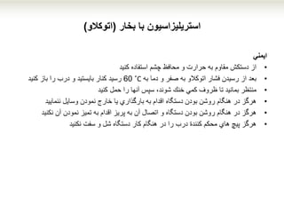 ‫استریلیزاسیون‬‫با‬‫بخار‬(‫اتوکالو‬)
‫ایمني‬
•‫استفاده‬ ‫چشم‬ ‫محافظ‬ ‫و‬ ‫حرارت‬ ‫به‬ ‫مقاوم‬ ‫دستكش‬ ‫از‬‫كنید‬
•‫بعد‬‫اتوكالو‬ ‫فشار‬ ‫رسیدن‬ ‫از‬‫و‬ ‫صفر‬ ‫به‬‫به‬ ‫دما‬˚C60‫كنار‬ ‫رسید‬‫بایستید‬‫و‬‫را‬ ‫درب‬‫باز‬‫كنید‬
•‫منتظر‬‫حمل‬ ‫را‬ ‫آنها‬ ‫سپس‬ ،‫شوند‬ ‫خنك‬ ‫كمي‬ ‫ظروف‬ ‫تا‬ ‫بمانید‬‫كنید‬
•‫نمودن‬ ‫خارج‬ ‫یا‬ ‫بارگذاري‬ ‫به‬ ‫اقدام‬ ‫دستگاه‬ ‫بودن‬ ‫روشن‬ ‫هنگام‬ ‫در‬ ‫هرگز‬‫ننمایید‬ ‫وسایل‬
•‫آن‬ ‫نمودن‬ ‫تمیز‬ ‫به‬ ‫اقدام‬ ‫پریز‬ ‫به‬ ‫آن‬ ‫اتصال‬ ‫و‬ ‫دستگاه‬ ‫بودن‬ ‫روشن‬ ‫هنگام‬ ‫در‬ ‫هرگز‬‫نكنید‬
•‫سفت‬ ‫و‬ ‫شل‬ ‫دستگاه‬ ‫كار‬ ‫هنگام‬ ‫در‬ ‫را‬ ‫درب‬ ‫كنندة‬ ‫محكم‬ ‫هاي‬ ‫پیچ‬ ‫هرگز‬‫نكنید‬
 