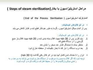 ‫بخار‬ ‫با‬ ‫استریلیزاسیون‬ ‫مراحل‬(Steps of steam sterilization)
‫اتمام‬‫استریلیزاسیون‬ ‫فرآیند‬End of the Process Sterilization ))
•‫در‬‫کالوهای‬ ‫اتو‬‫اتوماتی‬‫ک‬:
‫و‬ ‫شده‬ ‫قطع‬ ‫خودکار‬ ‫طور‬ ‫به‬ ‫گرما‬ ، ‫استریلیزاسیون‬ ‫سیکل‬ ‫اتمام‬ ‫از‬ ‫پس‬‫می‬ ‫کاهش‬ ‫فشار‬‫ی‬‫ابد‬
•‫در‬‫اتوماتیک‬ ‫غیر‬ ‫کالوهای‬ ‫اتو‬:
.1‫باید‬‫از‬ ‫پس‬ ‫کاربر‬30‫بندی‬ ‫بسته‬ ‫اقالم‬ ‫جهت‬ ‫دقیقه‬‫شده‬‫و‬20‫منبع‬ ‫باز‬ ‫اقالم‬ ‫جهت‬ ‫دقیقه‬
‫قطع‬ ‫دستگاه‬ ‫از‬ ‫را‬ ‫گرمایی‬‫کند‬
.2‫منتظر‬‫نشان‬ ‫را‬ ‫صفر‬ ‫عدد‬ ‫فشار‬ ‫نمایانگر‬ ‫تا‬ ‫بماند‬‫دهد‬
.3‫بعد‬‫خارج‬ ‫محفظه‬ ‫از‬ ‫باقیمانده‬ ‫بخار‬ ‫تا‬ ‫کند‬ ‫باز‬ ‫را‬ ‫دستگاه‬ ‫درب‬‫شو‬‫د‬
•‫را‬ ‫ابزار‬‫باقی‬ ‫کالو‬ ‫اتو‬ ‫در‬ ‫باید‬ ‫آنها‬ ‫کامل‬ ‫شدن‬ ‫خشک‬ ‫تا‬‫گذاشت‬(‫تا‬30‫دقیقه‬)
‫توجه‬‫به‬ ‫و‬ ‫سرعت‬ ‫به‬ ‫توانند‬ ‫می‬ ‫شوند‬ ‫خارج‬ ‫دستگاه‬ ‫از‬ ‫مرطوب‬ ‫صورت‬ ‫به‬ ‫اقالم‬ ‫اگر‬ ‫که‬ ‫شود‬
‫راحتی‬‫دریافت‬ ‫اطراف‬ ‫محیط‬ ‫از‬ ‫را‬ ‫ها‬ ‫میکروارگانیسم‬‫آلوده‬ ‫و‬ ‫کرده‬‫شوند‬
 