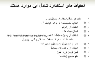 ‫هستند‬ ‫موارد‬ ‫این‬ ‫شامل‬ ‫استاندارد‬ ‫های‬ ‫احتیاط‬
•‫دقت‬‫تیز‬ ‫وسایل‬ ‫از‬ ‫استفاده‬ ‫هنگام‬ ‫در‬.
•€‫در‬ ‫واکسیناسیون‬ ‫انجام‬‫براب‬‫ر‬‫هپاتیت‬B.
•€‫از‬ ‫استفاده‬‫رابردم‬
•€‫شستن‬‫ها‬ ‫دست‬.
•€‫محافظت‬ ‫وسایل‬ ‫از‬ ‫استفاده‬‫شخصی‬PPE : Personal protective Equipment
‫روپوش‬ ، ‫گان‬ ‫و‬ ‫دستکش‬ ، ‫محافظ‬ ‫عینک‬ ، ‫ماسک‬ ‫مانند‬
•€‫استریل‬ ‫و‬ ‫تمیز‬‫کردن‬‫وسایل‬‫و‬‫تجهیزات‬
•€‫استفاده‬‫های‬ ‫پوشش‬ ‫از‬‫محافظ‬
•€‫تمیز‬‫کردن‬‫فوری‬‫خون‬
•€‫زباله‬ ‫صحیح‬ ‫دفع‬‫ها‬
 